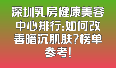 深圳乳房健康美容中心排行：如何改善暗沉肌肤？榜单参考！