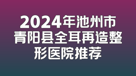 2024年池州市青阳县全耳再造整形医院推荐