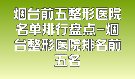烟台前五整形医院名单排行盘点-烟台整形医院排名前五名