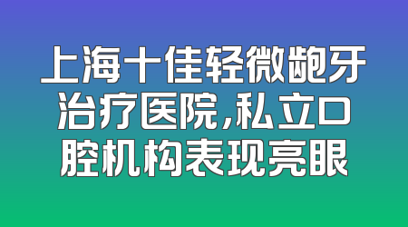上海十佳轻微龅牙治疗医院，私立口腔机构表现亮眼