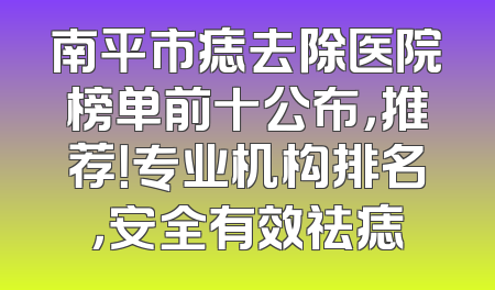 南平市痣去除医院榜单前十公布，推荐！专业机构排名，安全有效祛痣
