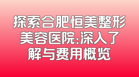 探索合肥恒美整形美容医院：深入了解与费用概览