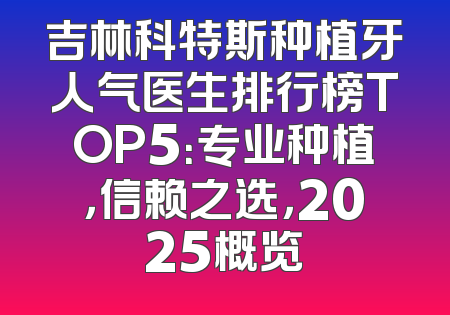 吉林科特斯种植牙人气医生排行榜TOP5：专业种植，信赖之选，2025概览