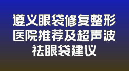 遵义眼袋修复整形医院推荐及超声波祛眼袋建议