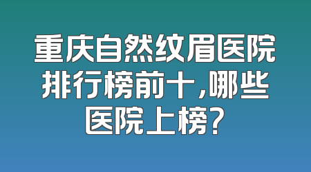 重庆自然纹眉医院排行榜前十，哪些医院上榜？