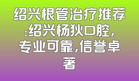 绍兴根管治疗推荐：绍兴杨狄口腔，专业可靠，信誉卓著