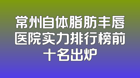 常州自体脂肪丰唇医院实力排行榜前十名出炉