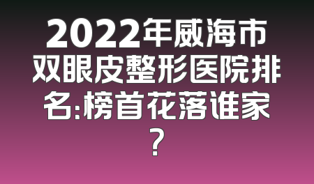 2022年威海市双眼皮整形医院排名：榜首花落谁家？