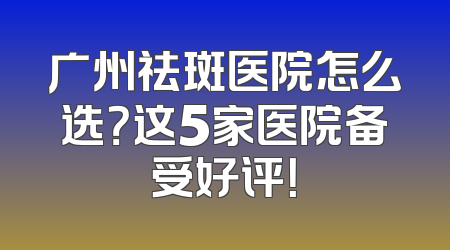 广州祛斑医院怎么选？这5家医院备受好评！
