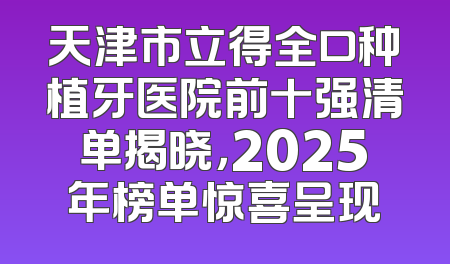 天津市立得全口种植牙医院前十强清单揭晓，2025年榜单惊喜呈现