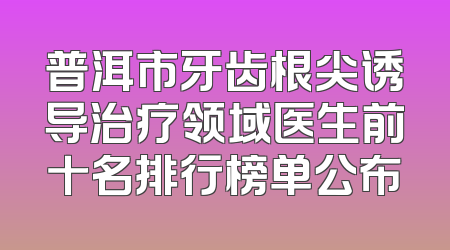 普洱市牙齿根尖诱导治疗领域医生前十名排行榜单公布