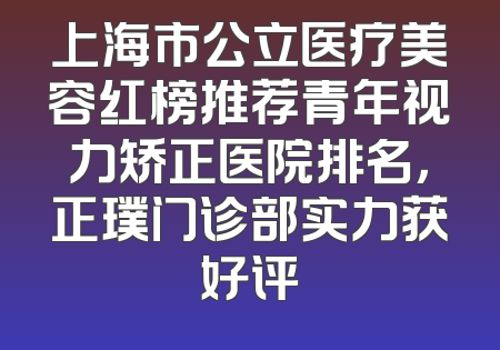 上海市公立医疗美容红榜推荐青年视力矫正医院排名，正璞门诊部实力获好评