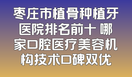 枣庄市植骨种植牙医院排名前十 哪家口腔医疗美容机构技术口碑双优