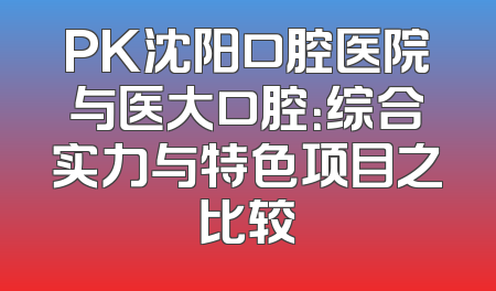 PK沈阳口腔医院与医大口腔：综合实力与特色项目之比较