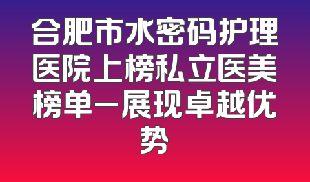 合肥市水密码护理医院上榜私立医美榜单_展现卓越优势