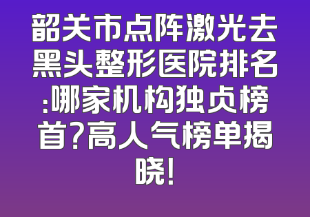 韶关市点阵激光去黑头整形医院排名：哪家机构独占榜首？高人气榜单揭晓！