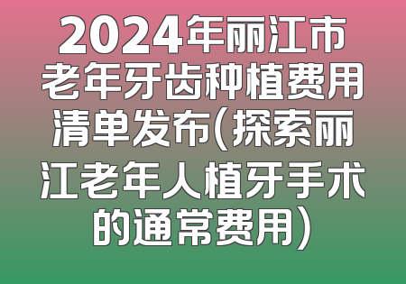 2024年丽江市老年牙齿种植费用清单发布（探索丽江老年人植牙手术的通常费用）