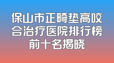 保山市正畸垫高咬合治疗医院排行榜前十名揭晓