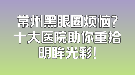常州黑眼圈烦恼？十大医院助你重拾明眸光彩！