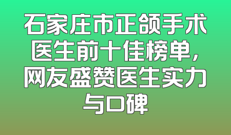 石家庄市正颌手术医生前十佳榜单，网友盛赞医生实力与口碑