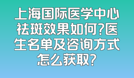 上海国际医学中心祛斑效果如何？医生名单及咨询方式怎么获取？