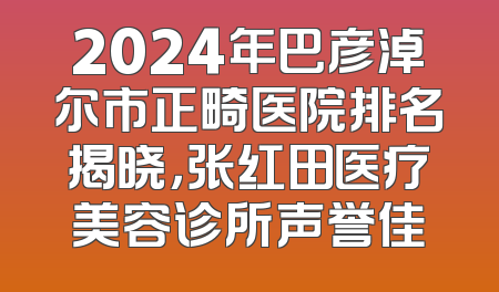 2024年巴彦淖尔市正畸医院排名揭晓，张红田医疗美容诊所声誉佳