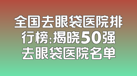 全国去眼袋医院排行榜：揭晓50强去眼袋医院名单