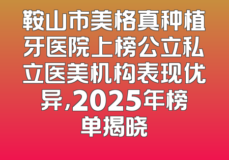 鞍山市美格真种植牙医院上榜公立私立医美机构表现优异，2025年榜单揭晓