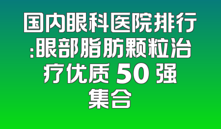 国内眼科医院排行：眼部脂肪颗粒治疗优质 50 强集合