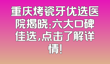 重庆烤瓷牙优选医院揭晓：六大口碑佳选，点击了解详情！