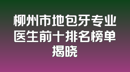 柳州市地包牙专业医生前十排名榜单揭晓
