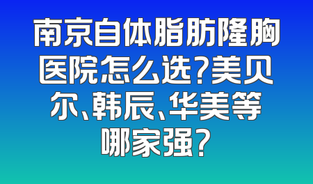 南京自体脂肪隆胸医院怎么选？美贝尔、韩辰、华美等哪家强？