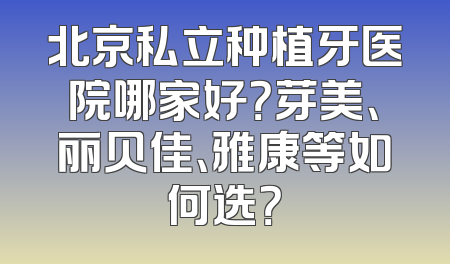 北京私立种植牙医院哪家好？芽美、丽贝佳、雅康等如何选？