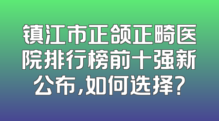 镇江市正颌正畸医院排行榜前十强新公布，如何选择？