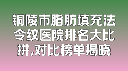 铜陵市脂肪填充法令纹医院排名大比拼，对比榜单揭晓