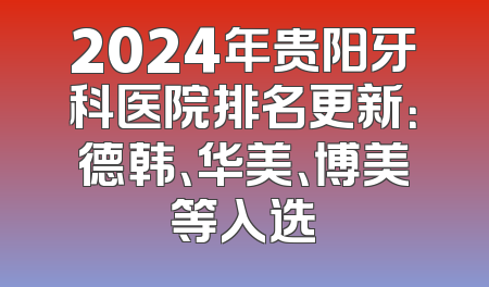 2024年贵阳牙科医院排名更新：德韩、华美、博美等入选