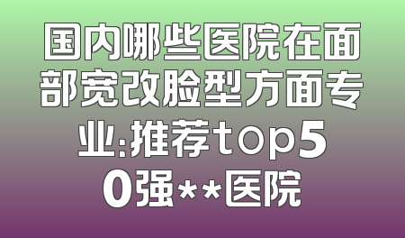 国内哪些医院在面部宽改脸型方面专业：推荐top50强**医院