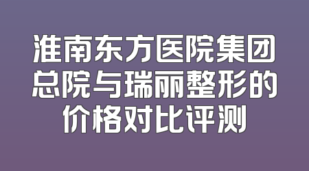 淮南东方医院集团总院与瑞丽整形的价格对比评测