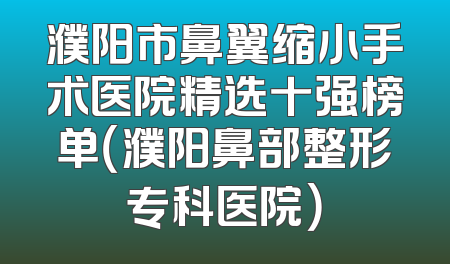 濮阳市鼻翼缩小手术医院精选十强榜单（濮阳鼻部整形专科医院）