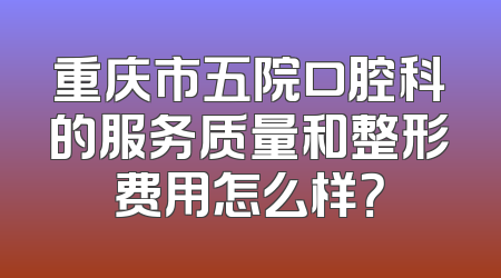 重庆市五院口腔科的服务质量和整形费用怎么样？