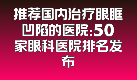 推荐国内治疗眼眶凹陷的医院：50家眼科医院排名发布