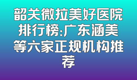 韶关微拉美好医院排行榜：广东涵美等六家正规机构推荐