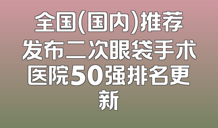 全国（国内）推荐发布二次眼袋手术医院50强排名更新
