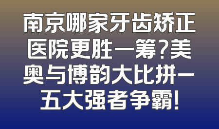 南京哪家牙齿矫正医院更胜一筹？美奥与博韵大比拼_五大强者争霸！