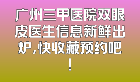 广州三甲医院双眼皮医生信息新鲜出炉，快收藏预约吧！