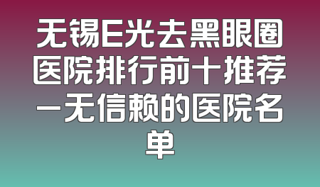 无锡E光去黑眼圈医院排行前十推荐_无信赖的医院名单