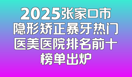 2025张家口市隐形矫正暴牙热门医美医院排名前十榜单出炉