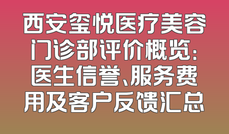 西安玺悦医疗美容门诊部评价概览：医生信誉、服务费用及客户反馈汇总