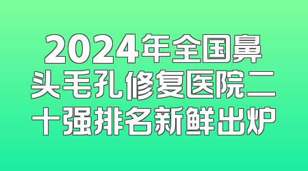 2024年全国鼻头毛孔修复医院二十强排名新鲜出炉