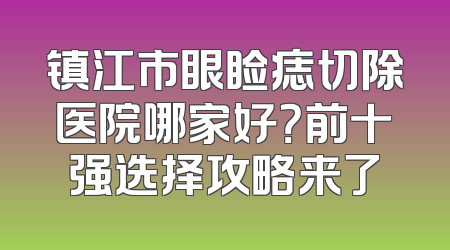 镇江市眼睑痣切除医院哪家好？前十强选择攻略来了